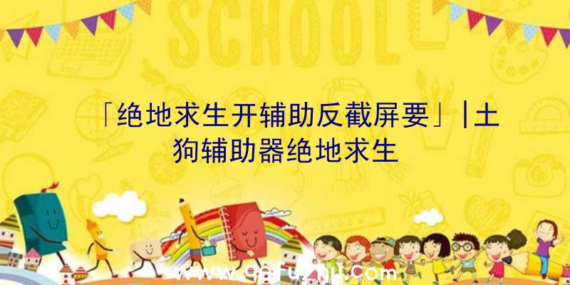 「绝地求生开辅助反截屏要」|土狗辅助器绝地求生